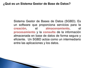 ¿Qué es un Sistema Gestor de Base de Datos?
Sistema Gestor de Bases de Datos (SGBD). Es
un software que proporciona servicios para la
creación, el almacenamiento, el
procesamiento y la consulta de la información
almacenada en base de datos de forma segura y
eficiente. Un SGBD actúa como un intermediario
entre las aplicaciones y los datos.
 