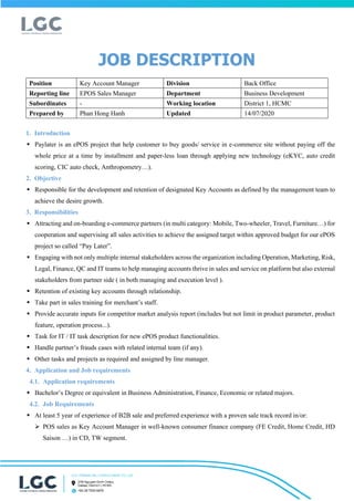 JOB DESCRIPTION
Position Key Account Manager Division Back Office
Reporting line EPOS Sales Manager Department Business Development
Subordinates - Working location District 1, HCMC
Prepared by Phan Hong Hanh Updated 14/07/2020
1. Introduction
? Paylater is an ePOS project that help customer to buy goods/ service in e-commerce site without paying off the
whole price at a time by installment and paper-less loan through applying new technology (eKYC, auto credit
scoring, CIC auto check, Anthropometry).
2. Objective
? Responsible for the development and retention of designated Key Accounts as defined by the management team to
achieve the desire growth.
3. Responsibilities
? Attracting and on-boarding e-commerce partners (in multi category: Mobile, Two-wheeler, Travel, Furniture) for
cooperation and supervising all sales activities to achieve the assigned target within approved budget for our ePOS
project so called Pay Later.
? Engaging with not only multiple internal stakeholders across the organization including Operation, Marketing, Risk,
Legal, Finance, QC and IT teams to help managing accounts thrive in sales and service on platform but also external
stakeholders from partner side ( in both managing and execution level ).
? Retention of existing key accounts through relationship.
? Take part in sales training for merchants staff.
? Provide accurate inputs for competitor market analysis report (includes but not limit in product parameter, product
feature, operation process...).
? Task for IT / IT task description for new ePOS product functionalities.
? Handle partners frauds cases with related internal team (if any).
? Other tasks and projects as required and assigned by line manager.
4. Application and Job requirements
4.1. Application requirements
? Bachelors Degree or equivalent in Business Administration, Finance, Economic or related majors.
4.2. Job Requirements
? At least 5 year of experience of B2B sale and preferred experience with a proven sale track record in/or:
? POS sales as Key Account Manager in well-known consumer finance company (FE Credit, Home Credit, HD
Saison ) in CD, TW segment.
 