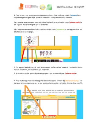 BIBLIOTECA ESCOLAR – AE FONTEIRA
4. Para tornar a tua personagem mais pequena deves clicar no ícone escala, (seta azul) em
seguida na personagem e vai aparecer uma barra azul que diminui ou aumenta.
Para arrastar a personagem para outro local basta clicar no primeiro ícone (seta vermelha) e
em seguida mover a imagem que se pretende.
Para apagar qualquer objeto basta clicar no último ícone (seta verde) e em seguida clicar no
objeto que se quer apagar.
5. Em seguida poderás colocar mais personagens, balões de fala, palavras… bastando clicares
no que escolheres, escrevendo o que pretendes.
6. Se quiseres mudar a posição da personagem clica no quarto icone. (seta castanha)
7. Para mudares para a vinheta seguinte basta clicares no número 2 (seta cor de laranja) e a
barra de ferramentas move-se. Se por acaso quiseres voltar à primeira vinheta clicas no nº 1.
 