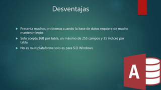 Desventajas
 Presenta muchos problemas cuando la base de datos requiere de mucho
mantenimiento
 Solo acepta 16B por tabla, un máximo de 255 campos y 35 índices por
tabla
 No es multiplataforma solo es para S.O Windows
 