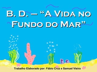 B. D. – “A Vida no Fundo do Mar” Trabalho Elaborado por: Fábio Cruz e Samuel Vieira   