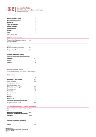 Base dados 2022
342579 Escola Básica Pedro Nunes, Alcácer do Sal
2021/11/18 17:55:47
3/5
Máquina fotográfica digital 0
Mesa gráfica/ digitalizadora 0
Monitor TV 0
Plotter de corte laser 0
Projetor multimédia 0
Quadro interativo 0
Scanner 0
Tablet 4
Outro, indique qual -----
B4. Rede de comunicações
Rede local com ligação aos restantes
serviços da escola
Não
Internet
Rede local com ligação por cabo Não
Rede local sem fios Sim
Qualidade do serviço de Internet
Indique os parâmetros de velocidade seguintes:
Download 16,5
Upload 9,4
Latência 92
Recursos materiais: coleção
1ª fase de preenchimento: 18 de outubro a 19 de novembro.
C1. Inventário
Nº
Monografias – texto impresso 5311
Livros eletrónicos 1250
Aplicações informáticas 4
Serviços digitais em linha 0
DVD, outros suportes digitais 500
Registos sonoros 700
Multimédia 50
Portefólios temáticos 0
Jornais 0
Revistas 1
Artefactos 3D 0
Documentos disponibilizados em linha 0
Nº de documentos da coleção 7816
C2. Tratamento documental e catálogo bibliográfico
O tratamento documental é executado
pela
Biblioteca escolar
A biblioteca possui software
normalizado para a gestão documental?
Sim
Indique qual Prisma
Execução do tratamento documental
%
Registo 100
 