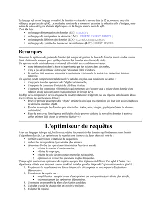 Le langage sql est un langage normalisé, la dernière version de la norme date de 92 et, souvent, on y fait
référence en parlant de sql-92. La prochaine version de la norme est en cours de rédaction afin d'intégrer, entre
autres, la notion de types abstraits algébriques, on la désigne sous le nom de sql3.
C'est à la fois :
     • un langage d'interrogation de données (LID) : SELECT ;
     • un langage de manipulation de données (LMD) : UPDATE, INSERT, DELETE ;
     • un langage de définition des données (LDD) : ALTER, CREATE, DROP;
     • un langage de contrôle des données et des utilisateurs (LCD) : GRANT, REVOKE.


Remarques
Beaucoup de systèmes de gestion de données (et non pas de gestion de bases de données ) sont vendus comme
étant relationnels, souvent parce qu'ils présentent les données sous forme de tables.
Un système est dit minimalement relationnel s'il satisfait aux conditions suivantes :
     • toute information dans la base est représentée par des valeurs dans des tables,
     • il n'y a pas de pointeurs visibles par l'utilisateur entre les tables,
     • le système doit supporter au moins les opérateurs relationnels de restriction, projection, jointure
          naturelle.
Un système est dit complètement relationnel s'il satisfait, en plus, aux conditions suivantes :
     • il supporte tous les opérateurs de l'algèbre relationnelle,
     • il supporte la contrainte d'unicité de clé d'une relation,
     • il supporte les contraintes référentielles qui permettent de s'assurer que la valeur d'une donnée d'une
          relation existe dans une autre relation (notion de foreign key).
En dépit de sa simplicité et de son élégance le modèle relationnel n'apporte pas une réponse satisfaisante à tous
les problèmes des applications. Il faut :
     • Pouvoir prendre en compte des "objets" structurés ainsi que les opérations qui leur sont associées (bases
          de données orientées objet).
     • Prendre en compte des données peu structurées : textes, sons, images, graphiques (bases de données
          multimédia).
     • Faire le pont avec l'intelligence artificielle afin de pouvoir déduire de nouvelles données à partir de
          celles existant déjà (bases de données déductives)



                         L'optimiseur de requêtes
Avec des langages tels que sql, l'utilisateur précise les propriétés des données qui l'intéressent sans fournir
d'algorithme d'accès. Les optimiseurs de requête sont là pour cela, leurs objectifs sont de :
     • vérifier la correction syntaxique de la question,
     • rechercher des questions équivalentes plus simples,
     • déterminer l'ordre des opérations élémentaires d'accès en vue de :
              • réduire le nombre d'entrées/sorties,
              • réduire le temps cpu,
              • réduire la taille des ressources mémoires nécessaires,
              • optimiser en premier les questions les plus fréquentes.
Chaque sgbd contient un optimiseur de requêtes qui peut être légèrement différent d'un sgbd à l'autre. Les
algorithmes utilisés sont rarement connus en détail mais les grandes étapes de l'optimisation sont en général :
     1. Représenter la requête sous une forme interne et la décomposer en une séquence d'opérations
          élémentaires.
     2. Transformer la requête par :
              • simplification : remplacement d'une question par une question équivalente plus simple,
              • ordonnancement des opérations élémentaires.
     3. Construire un ensemble de plans d'exécution candidats.
     4. Calculer le coût de chaque plan et choisir le meilleur.
     5. Exécuter la requête.
 