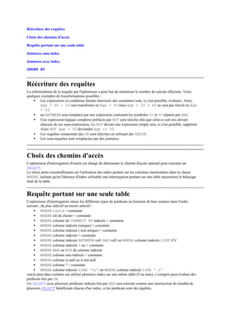 Réécriture des requêtes

Choix des chemins d'accès

Requête portant sur une seule table

Jointures sans index

Jointures avec index

ORDER BY



Réécriture des requêtes
La reformulation de la requête par l'optimiseur a pour but de minimiser le nombre de calculs effectués. Voici
quelques exemples de transformations possibles :
    • Les expressions et conditions faisant intervenir des constantes sont, si c'est possible, évaluées. Ainsi,
        âge > 60 - 10 sera transformé en âge > 50 mais âge + 10 > 60 ne sera pas réécrit en âge
        > 50.
    • un BETWEEN sera remplacé par une expression contenant les symboles >= et <= séparés par AND.
    • Une expression logique complexe préfacée par NOT sera réécrite afin que celui-ci soit mis devant
        chacune de ses sous-expressions. Le NOT devant une expression simple sera, si c'est possible, supprimé.
        Ainsi NOT âge > 50 deviendra âge <= 50.
    • Les requêtes comportant des OR sont réécrites en utilisant des UNION.
    • Les sous-requêtes sont remplacées par des jointures.



Choix des chemins d'accès
L'optimiseur d'interrogation d'oracle est chargé de déterminer le chemin d'accès optimal pour exécuter un
SELECT.
Le choix porte essentiellement sur l'utilisation des index portant sur les colonnes mentionnées dans la clause
WHERE, sachant qu'en l'absence d'index utilisable une interrogation portant sur une table nécessitera le balayage
total de la table.


Requête portant sur une seule table
L'optimiseur d'interrogation classe les différents types de prédicats en fonction de leur syntaxe dans l'ordre
suivant ; du plus sélectif au moins sélectif :
    • WHERE rowid = constante
    • WHERE clé de cluster = constante
    • WHERE colonne de CONNECT BY indexée = constante
    • WHERE colonne indexée (unique) = constante
    • WHERE colonne indexée ( non unique) = constante
    • WHERE colonne indexée = constante
    • WHERE colonne indexée BETWEEN val1 AND val2 ou WHERE colonne indexée LIKE 'c%'
    • WHERE colonne indexée > ou < constante
    • WHERE MAX ou MIN de colonne indexée
    • WHERE colonne non indexée = constante
    • WHERE colonne is null ou is not null
    • WHERE colonne ! = constante
    • WHERE colonne indexée LIKE '%c' où WHERE colonne indexée LIKE '_c'
oracle peut dans certains cas utiliser plusieurs index sur une même table (5 au max), y compris pour évaluer des
prédicats lies par OR.
Un SELECT avec plusieurs prédicats indexés liés par AND sera exécuté comme une intersection du résultat de
plusieurs SELECT bénéficiant chacun d'un index, si les prédicats sont des égalités.
 