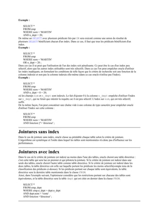 Exemple :

    SELECT *
    FROM emp
    WHERE nom = 'MARTIN'
    AND n_dept = 20;
De même un SELECT avec plusieurs prédicats liés par OR sera exécuté comme une union du résultat de
plusieurs SELECT bénéficiant chacun d'un index. Dans ce cas, il faut que tous les prédicats bénéficient d'un
index.
Exemple :

     SELECT *
     FROM emp
     WHERE nom = 'MARTIN'
     OR n_dept = 20 ;
Dans ces cas il se peut que l'utilisation de l'un des index soit pénalisante. Ce peut être le cas d'un index peu
sélectif, alors que les autres index utilisables sont très sélectifs. Dans ce cas l'on peut empêcher oracle d'utiliser
les index inadéquats, en formulant les conditions de telle façon que le critère de recherche soit une fonction de la
colonne indexée et non pas la colonne indexée elle-même (dans ce cas oracle n'utilise pas l'index).
Exemple :

     SELECT *
     FROM emp
     WHERE nom = 'MARTIN'
     AND n_dept + 0 = 20;
où les champs nom et n_dept sont indexés. Le fait d'ajouter 0 à la colonne n_dept empêche d'utiliser l'index
sur n_dept, qui ne ferait que ralentir la requête car il est peu sélectif. L'index sur nom, qui est très sélectif,
suffit.
De la même façon, l'on peut concaténer une chaîne vide à une colonne de type caractère pour empêcher oracle
d'utiliser l'index sur cette colonne :

    SELECT *
    FROM emp
    WHERE nom = 'MARTIN'
    AND fonction ||''= 'directeur' ;


Jointures sans index
Dans le cas de jointure sans index, oracle classe au préalable chaque table selon le critère de jointure.
L'algorithme est symétrique et l'ordre dans lequel les tables sont mentionnées n'a donc pas d'influence sur les
performances.


Jointures avec index
Dans le cas où le critère de jointure est indexé au moins dans l'une des tables, oracle choisit une table directrice :
c'est cette table qui sera lue en premier et qui pilotera la jointure. Si le critère de jointure est indexé dans une
seule des tables, oracle choisit l'autre table comme table directrice. Si le critère de jointure est indexé dans les
deux tables, la table directrice est celle sur laquelle portent les prédicats les moins sélectifs(compte tenu de la
classification des prédicats ci-dessus). Si les prédicats portant sur chaque table sont équivalents, la table
directrice sera la dernière table mentionnée dans la clause FROM.
Ainsi, dans l'exemple suivant, l'optimiseur considère que les restrictions portant sur chacune des tables sont
équivalentes, et la table directrice sera la table dept qui est citée en dernier dans la clause FROM.

    SELECT *
    FROM emp, dept
    WHERE emp.n_dept = dept.n_dept
    AND dept.nom = 'vente'
    AND fonction ='directeur' ;
 