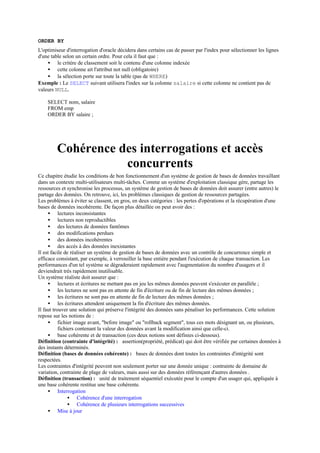 ORDER BY
L'optimiseur d'interrogation d'oracle décidera dans certains cas de passer par l'index pour sélectionner les lignes
d'une table selon un certain ordre. Pour cela il faut que :
    • le critère de classement soit le contenu d'une colonne indexée
    • cette colonne ait l'attribut not null (obligatoire)
    • la sélection porte sur toute la table (pas de WHERE)
Exemple : Le SELECT suivant utilisera l'index sur la colonne salaire si cette colonne ne contient pas de
valeurs NULL.

    SELECT nom, salaire
    FROM emp
    ORDER BY salaire ;




         Cohérence des interrogations et accès
                    concurrents
Ce chapitre étudie les conditions de bon fonctionnement d'un système de gestion de bases de données travaillant
dans un contexte multi-utilisateurs multi-tâches. Comme un système d'exploitation classique gère, partage les
ressources et synchronise les processus, un système de gestion de bases de données doit assurer (entre autres) le
partage des données. On retrouve, ici, les problèmes classiques de gestion de ressources partagées.
Les problèmes à éviter se classent, en gros, en deux catégories : les pertes d'opérations et la récupération d'une
bases de données incohérente. De façon plus détaillée on peut avoir des :
     • lectures inconsistantes
     • lectures non reproductibles
     • des lectures de données fantômes
     • des modifications perdues
     • des données incohérentes
     • des accès à des données inexistantes
Il est facile de réaliser un système de gestion de bases de données avec un contrôle de concurrence simple et
efficace consistant, par exemple, à verrouiller la base entière pendant l'exécution de chaque transaction. Les
performances d'un tel système se dégraderaient rapidement avec l'augmentation du nombre d'usagers et il
deviendrait très rapidement inutilisable.
Un système réaliste doit assurer que :
     • lectures et écritures ne mettant pas en jeu les mêmes données peuvent s'exécuter en parallèle ;
     • les lectures ne sont pas en attente de fin d'écriture ou de fin de lecture des mêmes données ;
     • les écritures ne sont pas en attente de fin de lecture des mêmes données ;
     • les écritures attendent uniquement la fin d'écriture des mêmes données.
Il faut trouver une solution qui préserve l'intégrité des données sans pénaliser les performances. Cette solution
repose sur les notions de :
     • fichier image avant, "before image" ou "rollback segment", tous ces mots désignant un, ou plusieurs,
           fichiers contenant la valeur des données avant la modification ainsi que celle-ci.
     • base cohérente et de transaction (ces deux notions sont définies ci-dessous).
Définition (contrainte d'intégrité) : assertion(propriété, prédicat) qui doit être vérifiée par certaines données à
des instants déterminés.
Définition (bases de données cohérente) : bases de données dont toutes les contraintes d'intégrité sont
respectées.
Les contraintes d'intégrité peuvent non seulement porter sur une donnée unique : contrainte de domaine de
variation, contrainte de plage de valeurs, mais aussi sur des données référençant d'autres données .
Définition (transaction) : unité de traitement séquentiel exécutée pour le compte d'un usager qui, appliquée à
une base cohérente restitue une base cohérente.
     • Interrogation
                • Cohérence d'une interrogation
                • Cohérence de plusieurs interrogations successives
     • Mise à jour
 