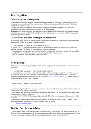 Interrogation
Cohérence d'une interrogation
Un utilisateur qui interroge une table (même très grande) est garanti de voir toutes les données telles qu'elles
étaient au moment du début de l'interrogation, même si d'autres utilisateurs modifient la table et valident leurs
modifications pendant ce temps.
Les sgbd dont oracle utilisent alors le fichier image avant pour assurer cette cohérence. Le COMMIT des
utilisateurs modifiant la table n'est pas différé à la fin de l'interrogation.
Remarque : Dès que l'on interroge une table, un verrou est placé sur la définition de la table, c'est à dire qu'un
autre utilisateur ne peut pas détruire la table, l'indexer, la mettre en cluster ou modifier sa définition, jusqu'à ce
que l'interrogation soit terminée.
Cohérence de plusieurs interrogations successives
Si l'utilisateur désire que l'on ne modifie pas une table pendant une session de travail, celui-ci peut verrouiller la
table en mode partagé au moyen de l'ordre sql suivant :

     LOCK TABLE nom_table IN SHARE MODE NOWAIT;
où l'option NOWAIT, qui peut s'adjoindre à toutes les commandes de verrouillage, spécifie que le process qui
demande le verrou n'est pas mis en attente si celui-ci n'est pas disponible.
La table n'est alors accessible aux autres utilisateurs qu'en lecture jusqu'à la fin de la transaction de celui qui l'a
verrouillée (les autres utilisateurs peuvent aussi verrouiller la table en share mode).
Les modifications des autres utilisateurs seront suspendues.




Mise à jour
Pour s'assurer l'accès exclusif en modification à une table, l'on peut verrouiller cette table en mode exclusif par la
commande :

    LOCK TABLE nom_table IN EXCLUSIVE MODE NOWAIT;
La table n'est alors accessible aux autres utilisateurs qu'en lecture et ils ne peuvent plus la verrouiller en mode
exclusif, ni en mode mise à jour partagée, ni en mode partagé jusqu'à la fin de la transaction. Ce verrou est
également obtenu automatiquement dès que l'on effectue un UPDATE, INSERT ou DELETE sur une table. C'est
le mode par défaut de mise à jour d'une table.


Contrôle des accès à la base et sécurité des données


Les systèmes de gestion de bases de données permettent à plusieurs utilisateurs de travailler en toute sécurité sur
la même base ou sur des bases différentes.
Chaque donnée peut être définie, soit comme confidentielle et accessible à un seul utilisateur, soit comme étant
partageable entre plusieurs utilisateurs.
Les ordres GRANT et REVOKE du langage sql permettent de définir les droits de chaque utilisateur sur les objets
de la base.
Tout utilisateur doit posséder un nom d'utilisateur et un mot de passe pour pouvoir accéder à la base. C'est ce
nom d'utilisateur qui déterminera les droits d'accès aux objets de la base.
     • Droits d'accès aux tables


Droits d'accès aux tables
La protection des objets d'une base de données est décentralisée : c'est le créateur d'un objet qui possède tous les
droits de lecture, de modification et de suppression de cet objet. Les autres utilisateurs n'ont aucun droit d'accès à
cet objet, à moins que le créateur ne les leur accorde explicitement par une commande GRANT :
 
