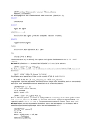 GRANT privilege ON {nom_table | nom_vue} TO nom_utilisateur
    WITH GRANT OPTION ;
Les privilèges pouvant être accordés sont entre autres les suivants : [update(col,...) ]
SELECT

    consultation
INSERT

    rajout des lignes
UPDATE(col,...)

    modification des lignes (peut-être restreint à certaines colonnes)
DELETE

    suppression des lignes
ALTER

    modification de la définition de la table
ALL

    tous les droits ci-dessus
Un utilisateur ayant reçu un privilège avec l'option GRANT peut le transmettre à son tour (WITH GRANT
OPTION).
Exemple : L'utilisateur scott peut autoriser l'utilisateur douglas à lire sa table emp.

     GRANT SELECT ON emp TO douglas ;
Les droits peuvent être accordés à tous les utilisateurs en employant le mot réservé PUBLIC à la place du nom
d'utilisateur.

    GRANT SELECT, UPDATE ON emp TO PUBLIC;
Un utilisateur ayant accordé un privilège peut le reprendre à l'aide de l'ordre REVOKE.

     REVOKE PRIVILèGE ON {nom_table | nom_vue} FROM nom_utilisateur;
Le propriétaire d'une table peut donner des droits de lecture non pas sur la table entière, mais sur une vue basée
sur la table. Ainsi, seules les informations faisant partie de la vue seront accessibles.

    CREATE VIEW emp1 AS
    SELECT nom, fonction, embauche
    FROM scott.emp
    WHERE n_dept != 10 ;

     GRANT SELECT ON emp1 TO PUBLIC;
Tous les utilisateurs pourront sélectionner les employés à travers la vue emp1 : ils ne verront que les colonnes
nom, fonction, embauche de la table emp et n'auront pas accès aux employés du département 10. Avec
l'option de contrôle (CHECK OPTION), les vues peuvent servir à réaliser les contrôles lors des mises à jour.
Exemple : La vue suivante ne permettrait pas d'insérer dans la table des employés emp un employé dont le
numéro de département ne figurerait pas dans la table des départements dept :

    CREATE VIEW majemp AS
    SELECT *
    FROM emp
    WHERE n_dept IN (SELECT n_dept
            FROM dept)
    WITH CHECK OPTION ;
 