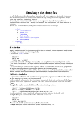 Stockage des données
La taille des données stockées dans une bases de données va de l'ordre de plusieurs centaines de Mega-octets
pour des bases moyennes à des dizaines ou des centaines de Giga-octets pour des bases importantes. La plus
grosse base connue à ce jour atteint le Téra-octet.
Ces donnés, bien évidemment, vont être stockées sur un ou plusieurs disques de façon complètement
transparente pour l'utilisateur final. Les temps d'accès disques étant très pénalisants, il va falloir essayer de les
minimiser.
Il existe deux possibilités liées au stockage des données de minimiser les accès disques :

    •    Les index
             • Utilisation des index
             • Valeurs NULL
             • Conversions
             • Choix des index
             • Index comprimé et non comprimé
             • Index concaténé
    •    Les clusters
             • Buts


Les index
Selon le modèle relationnel les sélections peuvent être faites en utilisant le contenu de n'importe quelle colonne
et les lignes sont stockées dans n'importe quel ordre.
Considérons le SELECT suivant :

     SELECT *
     FROM emp
     WHERE nom = 'MARTIN'
Un moyen de retrouver la ou les lignes pour lesquelles nom est égal à MARTIN est de balayer toute la table.
Un tel moyen d'accès conduit à des temps de réponse prohibitifs pour des tables dépassant quelques centaines de
lignes.
Une solution offerte par tous les systèmes de gestion de bases de données est la création d'index, qui permettra
de satisfaire aux requêtes les plus fréquentes avec des temps de réponse acceptables.
Un index sera matérialisé par la création de blocs disque contenant des couples (valeurs d'index, numéro de bloc)
donnant le numéro de bloc disque dans lequel se trouvent les lignes correspondant à chaque valeur d'index.

Utilisation des index
L'adjonction d'un index à une table ralentit les mises à jour (insertion, suppression, modification de la clé) mais
accélère beaucoup la recherche d'une ligne dans la table.
L'index accélère la recherche d'une ligne à partir d'une valeur donnée de clé, mais aussi la recherche des lignes
ayant une valeur d'index supérieure ou inférieure à une valeur donnée, car les valeurs de clés sont triées dans
l'index.
Exemple : Les requêtes suivantes bénéficieront d'un index sur le champ n_dept.

    SELECT * FROM emp WHERE num = 16034 ;
    SELECT * FROM emp WHERE num >= 27234 ;
    SELECT * FROM emp WHERE num BETWEEN 16034 AND 27234;
Un index est utilisable même si le critère de recherche est constitué seulement du début de la clé.
Exemple : La requête suivante bénéficiera d'un index sur la colonne nom.

    SELECT *
    FROM emp
    WHERE nom LIKE 'M
Par contre si le début de la clé n'est pas connu, l'index est inutilisable.
Exemple : La requête suivante ne bénéficiera pas d'un index sur le champ nom.
 