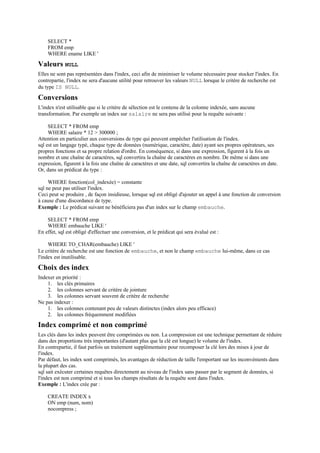 SELECT *
    FROM emp
    WHERE ename LIKE '

Valeurs NULL
Elles ne sont pas représentées dans l'index, ceci afin de minimiser le volume nécessaire pour stocker l'index. En
contrepartie, l'index ne sera d'aucune utilité pour retrouver les valeurs NULL lorsque le critère de recherche est
du type IS NULL.

Conversions
L'index n'est utilisable que si le critère de sélection est le contenu de la colonne indexée, sans aucune
transformation. Par exemple un index sur salaire ne sera pas utilisé pour la requête suivante :

     SELECT * FROM emp
     WHERE salaire * 12 > 300000 ;
Attention en particulier aux conversions de type qui peuvent empêcher l'utilisation de l'index.
sql est un langage typé, chaque type de données (numérique, caractère, date) ayant ses propres opérateurs, ses
propres fonctions et sa propre relation d'ordre. En conséquence, si dans une expression, figurent à la fois un
nombre et une chaîne de caractères, sql convertira la chaîne de caractères en nombre. De même si dans une
expression, figurent à la fois une chaîne de caractères et une date, sql convertira la chaîne de caractères en date.
Or, dans un prédicat du type :

     WHERE fonction(col_indexée) = constante
sql ne peut pas utiliser l'index.
Ceci peut se produire , de façon insidieuse, lorsque sql est obligé d'ajouter un appel à une fonction de conversion
à cause d'une discordance de type.
Exemple : Le prédicat suivant ne bénéficiera pas d'un index sur le champ embauche.

    SELECT * FROM emp
    WHERE embauche LIKE '
En effet, sql est obligé d'effectuer une conversion, et le prédicat qui sera évalué est :

     WHERE TO_CHAR(embauche) LIKE '
Le critère de recherche est une fonction de embauche, et non le champ embauche lui-même, dans ce cas
l'index est inutilisable.

Choix des index
Indexer en priorité :
    1. les clés primaires
    2. les colonnes servant de critère de jointure
    3. les colonnes servant souvent de critère de recherche
Ne pas indexer :
    1. les colonnes contenant peu de valeurs distinctes (index alors peu efficace)
    2. les colonnes fréquemment modifiées

Index comprimé et non comprimé
Les clés dans les index peuvent être comprimées ou non. La compression est une technique permettant de réduire
dans des proportions très importantes (d'autant plus que la clé est longue) le volume de l'index.
En contrepartie, il faut parfois un traitement supplémentaire pour recomposer la clé lors des mises à jour de
l'index.
Par défaut, les index sont comprimés, les avantages de réduction de taille l'emportant sur les inconvénients dans
la plupart des cas.
sql sait exécuter certaines requêtes directement au niveau de l'index sans passer par le segment de données, si
l'index est non comprimé et si tous les champs résultats de la requête sont dans l'index.
Exemple : L'index crée par :

    CREATE INDEX x
    ON emp (num, nom)
    nocompress ;
 