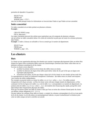 permettra de répondre à la question :

    SELECT nom
    FROM emp
    WHERE num > 17217 ;
sans lire la table puisque toutes les informations se trouvent dans l'index et que l'index est non concaténé.
Index concaténé
Un index concaténé est un index portant sur plusieurs colonnes.
Exemple :

     CREATE INDEX xemp
     ON (n_dept,num) ;
Les index concaténés peuvent être utilisés pour matérialiser une clé composée de plusieurs colonnes.
sql sait utiliser un index concaténé même si le critère de recherche ne porte pas sur toutes les colonnes présentes
dans l'index.
Exemple : L'index ci-dessus est utilisable si l'on ne connaît que le numéro de département.

    SELECT nom
    FROM emp
    WHERE n_dept = 20 ;


Les clusters
Buts
Le cluster est une organisation physique des données qui consiste à regrouper physiquement (dans un même bloc
disque) les lignes d'une ou plusieurs tables ayant une caractéristique commune (une même valeur dans une ou
plusieurs colonnes) constituant la clé du cluster.
La mise en cluster a trois objectifs :
     • accélérer la jointure selon la clé de cluster des tables mises en cluster,
     • accélérer la sélection des lignes d'une table ayant même valeur de clé, par le fait que ces lignes sont
          regroupées physiquement,
     • économiser de la place, du fait que chaque valeur de la clé du cluster ne sera stockée qu'une seule fois.
Le regroupement en cluster est totalement transparent à l'utilisateur : des tables mises en cluster sont toujours
vues comme des tables indépendantes.
Par exemple on pourrait mettre en cluster les tables emp et dept selon n_dept. Ces tables seraient
réorganisées de la façon suivante : un bloc de cluster serait créé pour chaque numéro de département, ce bloc
contenant à la fois les lignes de la table emp et de la table dept correspondant à ce numéro de département. La
jointure entre les tables emp et dept selon n_dept deviendrait alors beaucoup plus rapide, puisqu'elle serait
déjà réalisée dans l'organisation physique des tables.
Pour que l'on puisse mettre une table en cluster il faut que l'une au moins des colonnes faisant partie du cluster
soit définie comme obligatoire (NOT NULL).
On peut indexer les colonnes d'une table en cluster, y compris les colonnes correspondant à la clé ou à une partie
de la clé du cluster. La clé elle-même est automatiquement indexée, on peut éventuellement la réindexer pour
créer un index unique servant à contrôler son unicité.
 