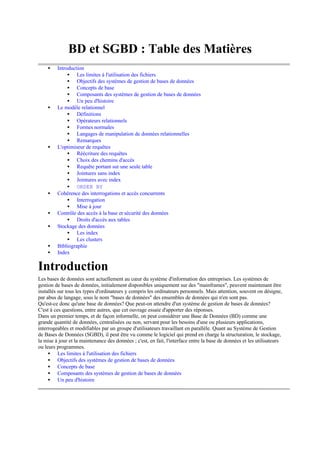 BD et SGBD : Table des Matières
    •    Introduction
              • Les limites à l'utilisation des fichiers
              • Objectifs des systèmes de gestion de bases de données
              • Concepts de base
              • Composants des systèmes de gestion de bases de données
              • Un peu d'histoire
    •    Le modèle relationnel
              • Définitions
              • Opérateurs relationnels
              • Formes normales
              • Langages de manipulation de données relationnelles
              • Remarques
    •    L'optimiseur de requêtes
              • Réécriture des requêtes
              • Choix des chemins d'accès
              • Requête portant sur une seule table
              • Jointures sans index
              • Jointures avec index
              • ORDER BY
    •    Cohérence des interrogations et accès concurrents
              • Interrogation
              • Mise à jour
    •    Contrôle des accès à la base et sécurité des données
              • Droits d'accès aux tables
    •    Stockage des données
              • Les index
              • Les clusters
    •    Bibliographie
    •    Index

Introduction
Les bases de données sont actuellement au cœur du système d'information des entreprises. Les systèmes de
gestion de bases de données, initialement disponibles uniquement sur des "mainframes", peuvent maintenant être
installés sur tous les types d'ordinateurs y compris les ordinateurs personnels. Mais attention, souvent on désigne,
par abus de langage, sous le nom "bases de données" des ensembles de données qui n'en sont pas.
Qu'est-ce donc qu'une base de données? Que peut-on attendre d'un système de gestion de bases de données?
C'est à ces questions, entre autres, que cet ouvrage essaie d'apporter des réponses.
Dans un premier temps, et de façon informelle, on peut considérer une Base de Données (BD) comme une
grande quantité de données, centralisées ou non, servant pour les besoins d'une ou plusieurs applications,
interrogeables et modifiables par un groupe d'utilisateurs travaillant en parallèle. Quant au Système de Gestion
de Bases de Données (SGBD), il peut être vu comme le logiciel qui prend en charge la structuration, le stockage,
la mise à jour et la maintenance des données ; c'est, en fait, l'interface entre la base de données et les utilisateurs
ou leurs programmes.
     • Les limites à l'utilisation des fichiers
     • Objectifs des systèmes de gestion de bases de données
     • Concepts de base
     • Composants des systèmes de gestion de bases de données
     • Un peu d'histoire
 
