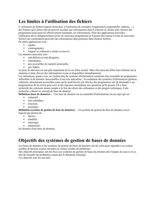 Les limites à l'utilisation des fichiers
L' utilisation de fichiers impose d'une part, à l'utilisateur de connaître l'organisation (séquentielle, indexée, ...)
des fichiers qu'il utilise afin de pouvoir accéder aux informations dont il a besoin et, d'autre part, d'écrire des
programmes pour pouvoir effectivement manipuler ces informations. Pour des applications nouvelles,
l'utilisateur devra obligatoirement écrire de nouveaux programmes et il pourra être amené à créer de nouveaux
fichiers qui contiendront peut-être des informations déjà présentes dans d'autres fichiers.
De telles applications sont :
      • rigides,
      • contraignantes,
      • longues et coûteuses à mettre en œuvre.
Les données associées sont :
      • mal définies et mal désignées,
      • redondantes,
      • peu accessibles de manière ponctuelle,
      • peu fiables.
La prise de décision est une part importante de la vie d'une société. Mais elle nécessite d'être bien informé sur la
situation et donc d'avoir des informations à jour et disponibles immédiatement.
Les utilisateurs, quant à eux, ne veulent plus de systèmes d'information constitués d'un ensemble de programmes
inflexibles et de données inaccessibles à tout non spécialiste ; ils souhaitent des systèmes d'informations globaux,
cohérents, directement accessibles (sans qu'ils aient besoin soit d'écrire des programmes soit de demander à un
programmeur de les écrire pour eux) et des réponses immédiates aux questions qu'ils posent. On a donc
recherché des solutions tenant compte à la fois des désirs des utilisateurs et des progrès techniques. Cette
recherche a abouti au concept de base de données.
Définition (base de données) : Une base de données est un ensemble d'informations sur un sujet qui est :
      • exhaustif,
      • non redondant,
      • structuré,
      • persistant.
Définition (système de gestion de base de données) : Un système de gestion de base de données est un
logiciel qui permet de :
      • décrire,
      • modifier,
      • interroger,
      • administrer,
les données d'une base de données.



Objectifs des systèmes de gestion de bases de données
Les bases de données et les systèmes de gestion de bases de données ont été créés pour répondre à un certain
nombre de besoins et pour résoudre un certain nombre de problèmes.
Des objectifs principaux ont été fixés aux systèmes de gestion de bases de données dès l'origine de ceux-ci et ce,
afin de résoudre les problèmes causés par la démarche classique.
Ces objectifs sont les suivants :
 