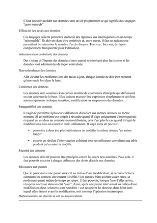 Il faut pouvoir accéder aux données sans savoir programmer ce qui signifie des langages
    "quasi naturels".
Efficacité des accès aux données

    Ces langages doivent permettre d'obtenir des réponses aux interrogations en un temps
    "raisonnable". Ils doivent donc être optimisés et, entre autres, il faut un mécanisme
    permettant de minimiser le nombre d'accès disques. Tout ceci, bien sur, de façon
    complètement transparente pour l'utilisateur.
Administration centralisée des données
    Des visions différentes des données (entre autres) se résolvent plus facilement si les
    données sont administrées de façon centralisée.
Non-redondance des données
    Afin d'éviter les problèmes lors des mises à jour, chaque donnée ne doit être présente
    qu'une seule fois dans la base.

Cohérence des données
    Les données sont soumises à un certain nombre de contraintes d'intégrité qui définissent
    un état cohérent de la base. Elles doivent pouvoir être exprimées simplement et vérifiées
    automatiquement à chaque insertion, modification ou suppression des données.
Partageabilité des données
    Il s'agit de permettre à plusieurs utilisateurs d'accéder aux mêmes données au même
    moment. Si ce problème est simple à résoudre quand il s'agit uniquement d'interrogations
    et quand on est dans un contexte mono-utilisateur, cela n'est plus le cas quand il s'agit de
    modifications dans un contexte multi-utilisateurs. Il s'agit alors de pouvoir :

         •   permettre à deux (ou plus) utilisateurs de modifier la même donnée "en même
             temps" ;

         •   assurer un résultat d'interrogation cohérent pour un utilisateur consultant une table
             pendant qu'un autre la modifie.
Sécurité des données

    Les données doivent pouvoir être protégées contre les accès non autorisés. Pour cela, il
    faut pouvoir associer à chaque utilisateur des droits d'accès aux données.
Résistance aux pannes
    Que se passe-t-il si une panne survient au milieu d'une modification, si certains fichiers
    contenant les données deviennent illisibles? Les pannes, bien qu'étant assez rares, se
    produisent quand même de temps en temps. Il faut pouvoir, lorsque l'une d'elles arrive,
    récupérer une base dans un état "sain". Ainsi, après une panne intervenant au milieu d'une
    modification deux solutions sont possibles : soit récupérer les données dans l'état dans
    lequel elles étaient avant la modification, soit terminer l'opération interrompue.
Malheureusement, ces objectifs ne sont pas toujours atteints.
 