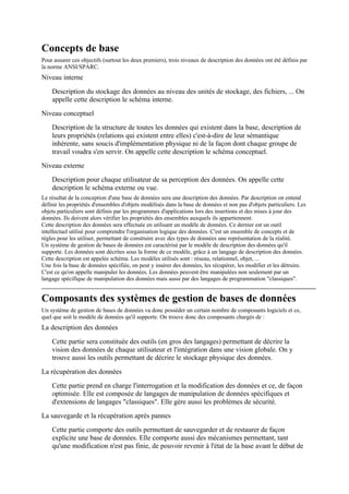 Concepts de base
Pour assurer ces objectifs (surtout les deux premiers), trois niveaux de description des données ont été définis par
la norme ANSI/SPARC.
Niveau interne

    Description du stockage des données au niveau des unités de stockage, des fichiers, ... On
    appelle cette description le schéma interne.
Niveau conceptuel
    Description de la structure de toutes les données qui existent dans la base, description de
    leurs propriétés (relations qui existent entre elles) c'est-à-dire de leur sémantique
    inhérente, sans soucis d'implémentation physique ni de la façon dont chaque groupe de
    travail voudra s'en servir. On appelle cette description le schéma conceptuel.
Niveau externe
    Description pour chaque utilisateur de sa perception des données. On appelle cette
    description le schéma externe ou vue.
Le résultat de la conception d'une base de données sera une description des données. Par description on entend
définir les propriétés d'ensembles d'objets modélisés dans la base de données et non pas d'objets particuliers. Les
objets particuliers sont définis par les programmes d'applications lors des insertions et des mises à jour des
données. Ils doivent alors vérifier les propriétés des ensembles auxquels ils appartiennent.
Cette description des données sera effectuée en utilisant un modèle de données. Ce dernier est un outil
intellectuel utilisé pour comprendre l'organisation logique des données. C'est un ensemble de concepts et de
règles pour les utiliser, permettant de construire avec des types de données une représentation de la réalité.
Un système de gestion de bases de données est caractérisé par le modèle de description des données qu'il
supporte. Les données sont décrites sous la forme de ce modèle, grâce à un langage de description des données.
Cette description est appelée schéma. Les modèles utilisés sont : réseau, relationnel, objet, ...
Une fois la base de données spécifiée, on peut y insérer des données, les récupérer, les modifier et les détruire.
C'est ce qu'on appelle manipuler les données. Les données peuvent être manipulées non seulement par un
langage spécifique de manipulation des données mais aussi par des langages de programmation "classiques".


Composants des systèmes de gestion de bases de données
Un système de gestion de bases de données va donc posséder un certain nombre de composants logiciels et ce,
quel que soit le modèle de données qu'il supporte. On trouve donc des composants chargés de :
La description des données

    Cette partie sera constituée des outils (en gros des langages) permettant de décrire la
    vision des données de chaque utilisateur et l'intégration dans une vision globale. On y
    trouve aussi les outils permettant de décrire le stockage physique des données.

La récupération des données
    Cette partie prend en charge l'interrogation et la modification des données et ce, de façon
    optimisée. Elle est composée de langages de manipulation de données spécifiques et
    d'extensions de langages "classiques". Elle gère aussi les problèmes de sécurité.
La sauvegarde et la récupération après pannes
    Cette partie comporte des outils permettant de sauvegarder et de restaurer de façon
    explicite une base de données. Elle comporte aussi des mécanismes permettant, tant
    qu'une modification n'est pas finie, de pouvoir revenir à l'état de la base avant le début de
 
