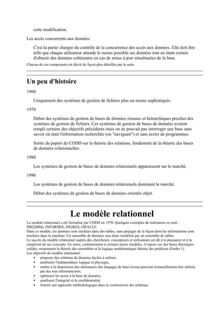 cette modification.
Les accès concurrents aux données
    C'est la partie chargée du contrôle de la concurrence des accès aux données. Elle doit être
    telle que chaque utilisateur attende le moins possible ses données tout en étant certain
    d'obtenir des données cohérentes en cas de mises à jour simultanées de la base.
Chacun de ces composants est décrit de façon plus détaillée par la suite.



Un peu d'histoire
1960
    Uniquement des systèmes de gestion de fichiers plus ou moins sophistiqués.
1970
    Début des systèmes de gestion de bases de données réseaux et hiérarchiques proches des
    systèmes de gestion de fichiers. Ces systèmes de gestion de bases de données avaient
    rempli certains des objectifs précédents mais on ne pouvait pas interroger une base sans
    savoir où était l'information recherchée (on "naviguait") et sans écrire de programmes.
    Sortie du papier de CODD sur la théorie des relations, fondement de la théorie des bases
    de données relationnelles.
1980

    Les systèmes de gestion de bases de données relationnels apparaissent sur le marché.
1990
    Les systèmes de gestion de bases de données relationnels dominent le marché.
    Début des systèmes de gestion de bases de données orientés objet.



                             Le modèle relationnel
Le modèle relationnel a été formalisé par CODD en 1970. Quelques exemples de réalisation en sont :
DB2(IBM), INFORMIX, INGRES, ORACLE.
Dans ce modèle, les données sont stockées dans des tables, sans préjuger de la façon dont les informations sont
stockées dans la machine. Un ensemble de données sera donc modélisé par un ensemble de tables.
Le succès du modèle relationnel auprès des chercheurs, concepteurs et utilisateurs est dû à la puissance et à la
simplicité de ses concepts. En outre, contrairement à certains autres modèles, il repose sur des bases théoriques
solides, notamment la théorie des ensembles et la logique mathématique( théorie des prédicats d'ordre 1).
Les objectifs du modèle relationnel :
     • proposer des schémas de données faciles à utiliser,
     • améliorer l'indépendance logique et physique,
     • mettre à la disposition des utilisateurs des langages de haut niveau pouvant éventuellement être utilisés
          par des non informaticiens,
     • optimiser les accès à la base de données,
     • améliorer l'intégrité et la confidentialité,
     • fournir une approche méthodologique dans la construction des schémas.
 