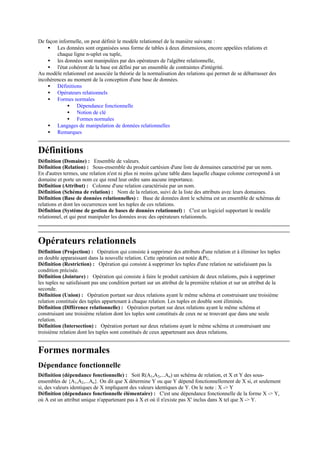 De façon informelle, on peut définir le modèle relationnel de la manière suivante :
    • Les données sont organisées sous forme de tables à deux dimensions, encore appelées relations et
        chaque ligne n-uplet ou tuple,
    • les données sont manipulées par des opérateurs de l'algèbre relationnelle,
    • l'état cohérent de la base est défini par un ensemble de contraintes d'intégrité.
Au modèle relationnel est associée la théorie de la normalisation des relations qui permet de se débarrasser des
incohérences au moment de la conception d'une base de données.
    • Définitions
    • Opérateurs relationnels
    • Formes normales
             • Dépendance fonctionnelle
             • Notion de clé
             • Formes normales
    • Langages de manipulation de données relationnelles
    • Remarques


Définitions
Définition (Domaine) : Ensemble de valeurs.
Définition (Relation) : Sous-ensemble du produit cartésien d'une liste de domaines caractérisé par un nom.
En d'autres termes, une relation n'est ni plus ni moins qu'une table dans laquelle chaque colonne correspond à un
domaine et porte un nom ce qui rend leur ordre sans aucune importance.
Définition (Attribut) : Colonne d'une relation caractérisée par un nom.
Définition (Schéma de relation) : Nom de la relation, suivi de la liste des attributs avec leurs domaines.
Définition (Base de données relationnelles) : Base de données dont le schéma est un ensemble de schémas de
relations et dont les occurrences sont les tuples de ces relations.
Définition (Système de gestion de bases de données relationnel) : C'est un logiciel supportant le modèle
relationnel, et qui peut manipuler les données avec des opérateurs relationnels.



Opérateurs relationnels
Définition (Projection) : Opération qui consiste à supprimer des attributs d'une relation et à éliminer les tuples
en double apparaissant dans la nouvelle relation. Cette opération est notée &Pi;.
Définition (Restriction) : Opération qui consiste à supprimer les tuples d'une relation ne satisfaisant pas la
condition précisée.
Définition (Jointure) : Opération qui consiste à faire le produit cartésien de deux relations, puis à supprimer
les tuples ne satisfaisant pas une condition portant sur un attribut de la première relation et sur un attribut de la
seconde.
Définition (Union) : Opération portant sur deux relations ayant le même schéma et construisant une troisième
relation constituée des tuples appartenant à chaque relation. Les tuples en double sont éliminés.
Définition (Différence relationnelle) : Opération portant sur deux relations ayant le même schéma et
construisant une troisième relation dont les tuples sont constitués de ceux ne se trouvant que dans une seule
relation.
Définition (Intersection) : Opération portant sur deux relations ayant le même schéma et construisant une
troisième relation dont les tuples sont constitués de ceux appartenant aux deux relations.


Formes normales
Dépendance fonctionnelle
Définition (dépendance fonctionnelle) : Soit R(A1,A2,...An) un schéma de relation, et X et Y des sous-
ensembles de {A1,A2,...An}. On dit que X détermine Y ou que Y dépend fonctionnellement de X si, et seulement
si, des valeurs identiques de X impliquent des valeurs identiques de Y. On le note : X -> Y
Définition (dépendance fonctionnelle élémentaire) : C'est une dépendance fonctionnelle de la forme X -> Y,
où A est un attribut unique n'appartenant pas à X et où il n'existe pas X' inclus dans X tel que X -> Y.
 