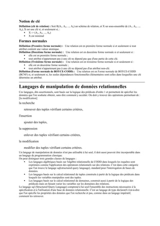 Notion de clé
Définition (clé de relation) : Soit R(A1, A2, ..., An) un schéma de relation, et X un sous-ensemble de (A1, A2, ...,
An), X est une clé si, et seulement si, :
     • X -> (A1, A2, ..., An)
     • X est minimal
Formes normales
Définition (Première forme normale) : Une relation est en première forme normale si et seulement si tout
attribut contient une valeur atomique.
Définition (Deuxième forme normale) : Une relation est en deuxième forme normale si et seulement si :
     • elle est en première forme normale ;
     • tout attribut n'appartenant pas à une clé ne dépend pas que d'une partie de cette clé.
Définition (Troisième forme normale) : Une relation est en troisième forme normale si et seulement si :
     • elle est en deuxième forme normale ;
     • tout attribut n'appartenant pas à une clé ne dépend pas d'un attribut non-clé.
Définition (Forme normale de BOYCE-CODD) : Une relation est en Forme normale de BOYCE-CODD
(BCNF) si, et seulement si, les seules dépendances fonctionnelles élémentaires sont celles dans lesquelles une clé
détermine un attribut.


Langages de manipulation de données relationnelles
Ces langages, dits assertionnels, sont basés sur la logique des prédicats d'ordre 1 et permettent de spécifier les
données que l'on souhaite obtenir, sans dire comment y accéder. On doit y trouver des opérations permettant de :
[la modification]
la recherche
    retrouver des tuples vérifiant certains critères,

l'insertion
    ajouter des tuples,
la suppression
    enlever des tuples vérifiant certains critères,
la modification
    modifier des tuples vérifiant certains critères.
Un langage de manipulation de données n'est pas utilisable à lui seul, il doit aussi pouvoir être incorporable dans
un langage de programmation classique.
On peut distinguer trois grandes classes de langages :
     • Les langages algébriques basés sur l'algèbre relationnelle de CODD dans lesquels les requêtes sont
         exprimées comme l'application des opérateurs relationnels sur des relations. C'est dans cette catégorie
         que l'on trouve le langage sql(structured query language), standard pour l'interrogation de bases de
         données.
     • Les langages basés sur le calcul relationnel de tuples construits à partir de la logique des prédicats dans
         lesquels les variables manipulées sont des tuples.
     • Les langages basés sur le calcul relationnel de domaines, construit aussi à partir de la logique des
         prédicats mais en faisant varier les variables sur les domaines des relations.
Le langage sql (Structured Query Language) comprend à lui seul l'ensemble des instructions nécessaires à la
spécification et à l'utilisation d'une base de données relationnelle. C'est un langage de type déclaratif c'est-à-dire
que l'on spécifie les propriétés des données que l'on recherche et pas, comme dans un langage impératif,
comment les retrouver.
 