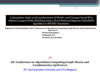 A Simulation study on the performance of Divide- and-Conquer based IPv6 Address Longest Prefix Matching using a Novel Reduced Segment Table(RST) algorithm in BD-SIIT Translator . Appeared in the Proceedings of  KU Conference on Algorithms,Computing,Graph Theory and Combinatorics-April-2011) Mr.Hanumanthappa.J. Dr.Manjaiah.D.H. Dr.Ashok Jhun jhunwala At KU Conference on Algorithms,Computing,Graph Theory and Combinatorics-April-2011) 20 th  April,Karnatak University and VTU,Belgaum . 4/13/2011 A Simulation study on the performance of Divide- and-Conquer based IPv6 Address Longest Prefix Matching using a Novel Reduced Segment Table(RST) algorithm in BD-SIIT Translator. 