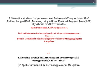 A Simulation study on the performance of Divide- and-Conquer based IPv6 Address Longest Prefix Matching using a Novel Reduced Segment Table(RST) algorithm in BD-SIIT Translator . Hanumanthappa.J.,Dr.Manjaiah.D.H. DoS in Computer Science,University of Mysore,Manasagangotri Mysore. Dept of  Computer Science,Mangalore University,Mangalagangotri Mangalore. At Emerging Trends in Information Technology and Management(ETITM-2010) 13 th  April,Srinivas Institute Technology,Valachil,Mangalore. 4/13/2011 
