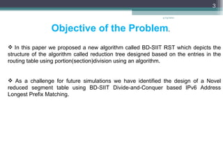 Objective of the Problem . In this paper we proposed a new algorithm called BD-SIIT RST which depicts the structure of the algorithm called reduction tree designed based on the entries in the routing table using portion(section)division using an algorithm . As a challenge for future simulations we have identified the design of a Novel reduced segment table using BD-SIIT Divide-and-Conquer based IPv6 Address Longest Prefix Matching . 4/13/2011 