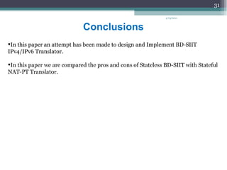 Conclusions In this paper an attempt has been made to design and Implement BD-SIIT IPv4/IPv6 Translator. In this paper we are compared the pros and cons of Stateless BD-SIIT with Stateful NAT-PT Translator. 4/13/2011 
