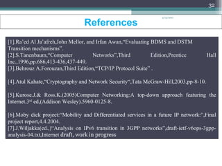 References  [1].Ra’ed Al Ja’afreh,John Mellor, and Irfan Awan,“Evaluating BDMS and DSTM Transition mechanisms”. [2].S.Tanenbaum,“Computer Networks”,Third Edition,Prentice Hall Inc.,1996,pp.686,413-436,437-449.  [3].Behrouz A.Forouzan,Third Edition,“TCP/IP Protocol Suite” .  [4].Atul Kahate,“Cryptography and Network Security“,Tata McGraw-Hill,2003,pp-8-10.  [5].Kurose.J.& Ross.K.(2005)Computer Networking:A top-down approach featuring the Internet.3 rd  ed,(Addison Wesley).5960-0125-8.  [6].Moby dick project:“Mobility and Differentiated services in a future IP network:”,Final project report,4.4.2004.  [7].J.Wiljakka(ed.,)“Analysis on IPv6 transition in 3GPP networks”,draft-ietf-v6ops-3gpp-analysis-04.txt,Internet  draft, work in progress 4/13/2011 