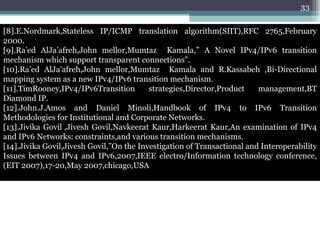 [8].E.Nordmark,Stateless IP/ICMP translation algorithm(SIIT),RFC 2765,February 2000. [9].Ra’ed AlJa’afreh,John mellor,Mumtaz  Kamala,” A Novel IPv4/IPv6 transition mechanism which support transparent connections”. [10].Ra’ed AlJa’afreh,John mellor,Mumtaz  Kamala and R.Kassabeh ,Bi-Directional mapping system as a new IPv4/IPv6 transition mechanism. [11].TimRooney,IPv4/IPv6Transition strategies,Director,Product management,BT Diamond IP. [12].John.J.Amos and Daniel Minoli,Handbook of IPv4 to IPv6 Transition Methodologies for Institutional and Corporate Networks. [13].Jivika Govil   ,Jivesh Govil,Navkeerat Kaur,Harkeerat Kaur,An examination of IPv4 and IPv6 Networks: constraints,and various transition mechanisms. [14].Jivika Govil,Jivesh Govil,”On the Investigation of Transactional and Interoperability Issues between IPv4 and IPv6,2007,IEEE electro/Information technology conference,(EIT 2007),17-20,May 2007,chicago,USA 4/13/2011 
