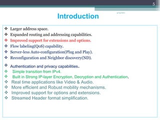 Introduction  Larger address space. Expanded routing and addressing capabilities. Improved support for extensions and options. Flow labeling(QoS) capability. Server-less Auto-configuration(Plug and Play).  Reconfiguration and Neighbor discovery(ND). Authentication and privacy capabilities .  Simple transition from IPv4. Built in Strong IP-layer Encryption, Decryption and Authentication . Real time applications like Video & Audio. More efficient and Robust mobility mechanisms. Improved support for options and extensions. Streamed Header format simplification. 4/13/2011 