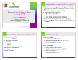 Structured Query Language (SQL): Introducción

                                                                                               Originalmente era el lenguaje de interrogación del DBMS
                                                                                               relacional System R (IBM) en la segunda mitad de los años
                                                                                               ’70.
                                                                                               Posteriormente adoptado por otros sistemas
                   Bases de Datos: Structured Query                                            Luego transformado en estándar:
                           Language (SQL)                                                            1986    –   Primera versión ANSI
                                                                                                     1989    –   Llamado SQL-89
                                                                                                     1992    –   Llamado alternativamente SQL-92 o SQL-2
                                Franco Guidi Polanco                                                 1999    –   Llamado alternativamente SQL-99 o SQL-3
                                   Escuela de Ingeniería Industrial                            SQL contiene la funcionalidad tanto de un DDL (Data
                        Pontificia Universidad Católica de Valparaíso, Chile                   Definition Language), como de un DML (Data Manipulation
                                            fguidi@ucv.cl                                      Language).



                                                   Revisión: 15 de Mayo de 2005
                                                                                      Franco Guidi Polanco                                                 2




              Dominios de datos más comúnmente utilizados en SQL                                    Instrucciones en SQL

         Caracteres: tipo CHAR                                                                 SQL como DDL:
                    CHAR(largo)                                                                      Crear tablas (CREATE TABLE)
         Tipos numéricos exactos:                                                                    Modificar estructura de tablas (ALTER TABLE)
               SMALLINT                                                                              Eliminar tablas (DROP TABLE)
               INTEGER
               NUMERIC
                 NUMERIC [(Precisión [, escala ] ) ]                                           SQL como DML:
         Números en punto flotante                                                                   Insertar nuevas tuplas (INSERT)
               FLOAT                                                                                 Actualizar contenidos de tuplas (UPDATE)
         Fecha: tipo DATE                                                                            Eliminar tuplas (DELETE)
                                                                                                     Seleccionar tuplas (SELECT)



Franco Guidi Polanco                                                              3   Franco Guidi Polanco                                                 4
 