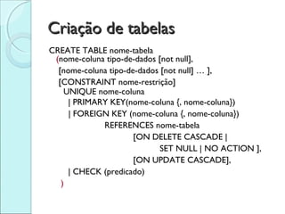 Criação de tabelas
CREATE TABLE nome-tabela
 (nome-coluna tipo-de-dados [not null],
  [nome-coluna tipo-de-dados [not null] … ],
  [CONSTRAINT nome-restrição]
    UNIQUE nome-coluna
     | PRIMARY KEY(nome-coluna {, nome-coluna})
     | FOREIGN KEY (nome-coluna {, nome-coluna})
             REFERENCES nome-tabela
                      [ON DELETE CASCADE |
                             SET NULL | NO ACTION ],
                      [ON UPDATE CASCADE],
     | CHECK (predicado)
   )
 