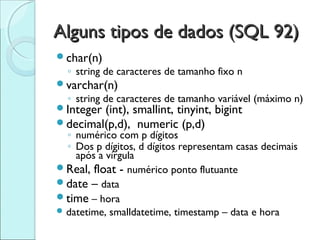 Alguns tipos de dados (SQL 92)
char(n)
  ◦ string de caracteres de tamanho fixo n
varchar(n)
  ◦ string de caracteres de tamanho variável (máximo n)
Integer (int), smallint, tinyint,   bigint
decimal(p,d), numeric (p,d)
  ◦ numérico com p dígitos
  ◦ Dos p dígitos, d dígitos representam casas decimais
    após a vírgula
Real, float - numérico ponto flutuante
date – data
time – hora
 datetime, smalldatetime, timestamp – data e hora
 