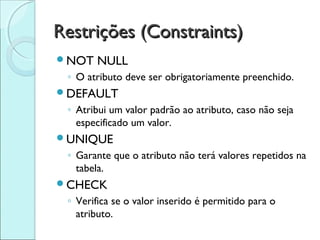 Restrições (Constraints)
NOT   NULL
 ◦ O atributo deve ser obrigatoriamente preenchido.
DEFAULT
 ◦ Atribui um valor padrão ao atributo, caso não seja
   especificado um valor.
UNIQUE
 ◦ Garante que o atributo não terá valores repetidos na
   tabela.
CHECK
 ◦ Verifica se o valor inserido é permitido para o
   atributo.
 