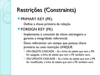 Restrições (Constraints)
PRIMARY      KEY (PK)
 ◦ Define a chave primária da relação.
FOREIGN       KEY (FK)
 ◦ Implementa o conceito de chave estrangeira e
   garante a integridade referencial.
 ◦ Deve referenciar um campo que possua chave
   primária ou uma restrição UNIQUE.
    ON DELETE CASCADE – Se a linha da tabela que tem a PK
     for apagada, a linha da tabela que tem a FK também será.
    ON UPDATE CASCADE – Se a linha da tabela que tem a PK
     for modificada, a linha da tabela que tem a FK também será.
 