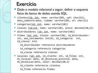 Exercício
 Dado     o modelo relacional a seguir, definir o esquema
    físico do banco de dados usando SQL.
   clientes(id: int, nome: varchar(50), cpf: char(11),
    data_cadastro:date, cidade: varchar(50), uf: char(2))
   categorias(id: int, nome: varchar(20))
   classes (id:int, nome: varchar(20), preco: decimal(10,2))
   distribuidores (id: int, nome: varchar(50))
   filmes (id: int, titulo: varchar(50), id_distribuidor:
    int, ano_lancamento: int(4), id_categoria: int,
    id_classe: int)
    ◦ id_distribuidor referencia distribuidores
    ◦ id_categoria referencia categorias
    ◦ id_classe referencia classes
   locacoes (id: int, id_cliente: int, id_filme: int,
    dt_locacao: date, dt_devolucao_prevista: date,
    dt_devolucao:date, valor: decimal(10,2)
    ◦ id_cliente referencia clientes
    ◦ id_filme referencia filmes
 
