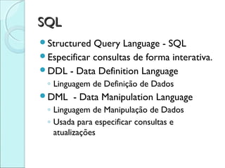 SQL
Structured  Query Language - SQL
Especificar consultas de forma interativa.
DDL - Data Definition Language
 ◦ Linguagem de Definição de Dados
DML    - Data Manipulation Language
 ◦ Linguagem de Manipulação de Dados
 ◦ Usada para especificar consultas e
   atualizações
 