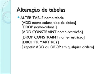 Alteração de tabelas
ALTER   TABLE nome-tabela
  [ADD nome-coluna tipo de dados]
  [DROP nome-coluna ]
  [ADD CONSTRAINT nome-restrição]
  [DROP CONSTRAINT nome-restrição]
  [DROP PRIMARY KEY]
  [ repetir ADD ou DROP em qualquer ordem]
 