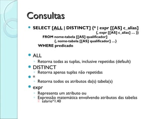 Consultas
   SELECT [ALL | DISTINCT] {* | expr [[AS] c_alias]
                                       {, expr [[AS] c_alias] … }}
         FROM nome-tabela [[AS] qualificador]
              {, nome-tabela [[AS] qualificador] …}
      WHERE predicado

 ALL
    ◦ Retorna todas as tuplas, inclusive repetidas (default)
 DISTINCT
  ◦ Retorna apenas tuplas não repetidas
*
  ◦ Retorna todos os atributos da(s) tabela(s)
 expr
    ◦ Representa um atributo ou
    ◦ Expressão matemática envolvendo atributos das tabelas
       salario*1.40
 