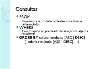 Consultas
FROM
 ◦ Representa o produto cartesiano das tabelas
   referenciadas
WHERE
 ◦ Corresponde ao predicado de seleção da álgebra
   relacional
ORDER      BY coluna-resultado [ASC | DESC]
     {, coluna-resultado [ASC | DESC] …}
 