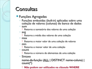 Consultas
Funções    Agregadas
 ◦ Funções embutidas (built-in) aplicadas sobre uma
   coleção de valores (colunas) do banco de dados
 ◦ sum
    Retorna o somatório dos valores de uma coleção
 ◦ avg
    Retorna a média dos valores de uma coleção
 ◦ max
    Retorna o maior valor de uma coleção de valores
 ◦ min
    Retorna o menor valor de uma coleção
 ◦ count
    Retorna o número de elementos de uma coleção
 ◦ Sintaxe
   nome-da-função (ALL | DISTINCT nome-coluna) |
   count(*)
    Não podem ser utilizados na cláusula WHERE
 