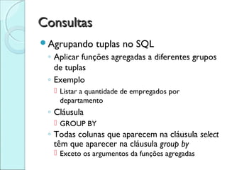 Consultas
Agrupando     tuplas no SQL
 ◦ Aplicar funções agregadas a diferentes grupos
   de tuplas
 ◦ Exemplo
   Listar a quantidade de empregados por
    departamento
 ◦ Cláusula
   GROUP BY
 ◦ Todas colunas que aparecem na cláusula select
   têm que aparecer na cláusula group by
   Exceto os argumentos da funções agregadas
 