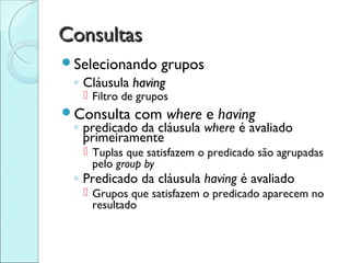 Consultas
Selecionando     grupos
 ◦ Cláusula having
   Filtro de grupos
Consulta   com where e having
 ◦ predicado da cláusula where é avaliado
   primeiramente
   Tuplas que satisfazem o predicado são agrupadas
    pelo group by
 ◦ Predicado da cláusula having é avaliado
   Grupos que satisfazem o predicado aparecem no
    resultado
 