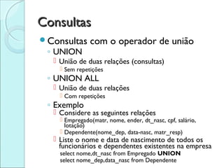 Consultas
Consultas     com o operador de união
 ◦ UNION
   União de duas relações (consultas)
     Sem repetições
 ◦ UNION ALL
   União de duas relações
     Com repetições
 ◦ Exemplo
   Considere as seguintes relações
     Empregado(matr, nome, ender, dt_nasc, cpf, salário,
      lotação)
     Dependente(nome_dep, data-nasc, matr_resp)
   Liste o nome e data de nascimento de todos os
    funcionários e dependentes existentes na empresa
    select nome,dt_nasc from Empregado UNION
    select nome_dep,data_nasc from Dependente
 
