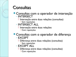 Consultas
Consultas     com o operador de interseção
 ◦ INTERSECT
   Interseção entre duas relações (consultas)
     Sem repetições
 ◦ INTERSECT ALL
   Interseção entre duas relações
     Com repetições

Consultas     com o operador de diferença
 ◦ EXCEPT
   Diferença entre duas relações (consultas)
     Sem repetições
 ◦ EXCEPT ALL
   Diferença entre duas relações (consultas)
     Com repetições
 