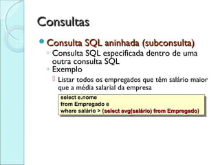 Consultas
Consulta SQL aninhada (subconsulta)
 ◦ Consulta SQL especificada dentro de uma
   outra consulta SQL
 ◦ Exemplo
    Listar todos os empregados que têm salário maior
     que a média salarial da empresa
     select e.nome
      select e.nome
     from Empregado e
      from Empregado e
     where salário > ((selectavg(salário) from Empregado)
      where salário > select avg(salário) fromEmpregado
                                                Empregado)
                                                Empregado
 