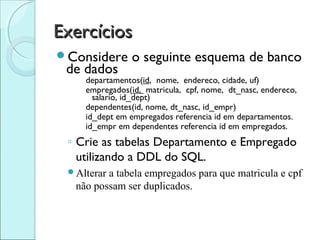 Exercícios
Considere      o seguinte esquema de banco
 de dados
    departamentos(id, nome, endereco, cidade, uf)
    empregados(id, matricula, cpf, nome, dt_nasc, endereco,
      salario, id_dept)
    dependentes(id, nome, dt_nasc, id_empr)
    id_dept em empregados referencia id em departamentos.
    id_empr em dependentes referencia id em empregados.
 ◦ Crie as tabelas Departamento e Empregado
   utilizando a DDL do SQL.
 Alterara tabela empregados para que matricula e cpf
  não possam ser duplicados.
 
