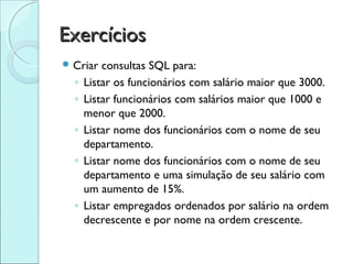 Exercícios
 Criar   consultas SQL para:
  ◦   Listar os funcionários com salário maior que 3000.
  ◦   Listar funcionários com salários maior que 1000 e
      menor que 2000.
  ◦   Listar nome dos funcionários com o nome de seu
      departamento.
  ◦   Listar nome dos funcionários com o nome de seu
      departamento e uma simulação de seu salário com
      um aumento de 15%.
  ◦   Listar empregados ordenados por salário na ordem
      decrescente e por nome na ordem crescente.
 
