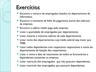Exercícios
   Encontre o número de empregados lotados no departamento de
    Informática.
   Encontre o montante da folha de pagamento (soma dos salários)
    da empresa.
   Encontre o salário médio pago pela empresa.
   Listar a quantidade de empregados por departamento.
   Listar maiores e menores salários de cada departamento.
   Listar nome dos departamentos cuja média salarial seja maior que
    7000.
   Listar todos dependentes com respectivos responsáveis e nome do
    departamento de lotação dos responsáveis.
   Listar o nome e data de nascimento de todos os funcionários e
    dependentes existentes na empresa.
   Listar matrícula dos empregados que não possuem dependentes.
   Listar matrícula dos empregados que possuem dependentes.
 