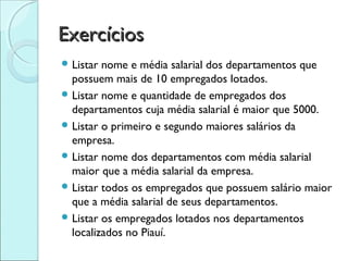 Exercícios
 Listar nome e média salarial dos departamentos que
  possuem mais de 10 empregados lotados.
 Listar nome e quantidade de empregados dos
  departamentos cuja média salarial é maior que 5000.
 Listar o primeiro e segundo maiores salários da
  empresa.
 Listar nome dos departamentos com média salarial
  maior que a média salarial da empresa.
 Listar todos os empregados que possuem salário maior
  que a média salarial de seus departamentos.
 Listar os empregados lotados nos departamentos
  localizados no Piauí.
 