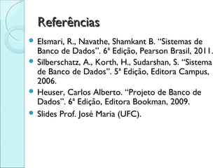 Referências
 Elsmari, R., Navathe, Shamkant B. “Sistemas de
  Banco de Dados”. 6ª Edição, Pearson Brasil, 2011.
 Silberschatz, A., Korth, H., Sudarshan, S. “Sistema
  de Banco de Dados”. 5ª Edição, Editora Campus,
  2006.
 Heuser, Carlos Alberto. “Projeto de Banco de
  Dados”. 6ª Edição, Editora Bookman, 2009.
 Slides Prof. José Maria (UFC).
 